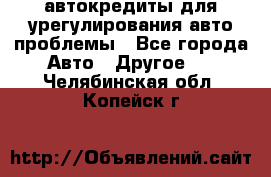 автокредиты для урегулирования авто проблемы - Все города Авто » Другое   . Челябинская обл.,Копейск г.